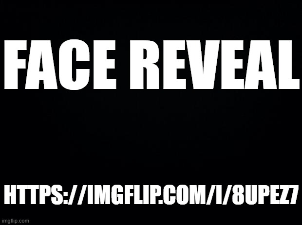 https://imgflip.com/i/8upez7 | FACE REVEAL; HTTPS://IMGFLIP.COM/I/8UPEZ7 | image tagged in black background | made w/ Imgflip meme maker
