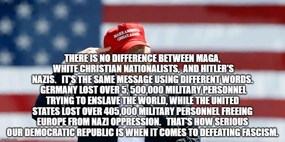 Trump MAGA Hat | THERE IS NO DIFFERENCE BETWEEN MAGA,  WHITE CHRISTIAN NATIONALISTS,  AND HITLER'S NAZIS.   IT'S THE SAME MESSAGE USING DIFFERENT WORDS.  GERMANY LOST OVER 5, 500,000 MILITARY PERSONNEL TRYING TO ENSLAVE THE WORLD, WHILE THE UNITED STATES LOST OVER 405,000 MILITARY PERSONNEL FREEING EUROPE FROM NAZI OPPRESSION.   THAT'S HOW SERIOUS OUR DEMOCRATIC REPUBLIC IS WHEN IT COMES TO DEFEATING FASCISM. | image tagged in trump maga hat | made w/ Imgflip meme maker