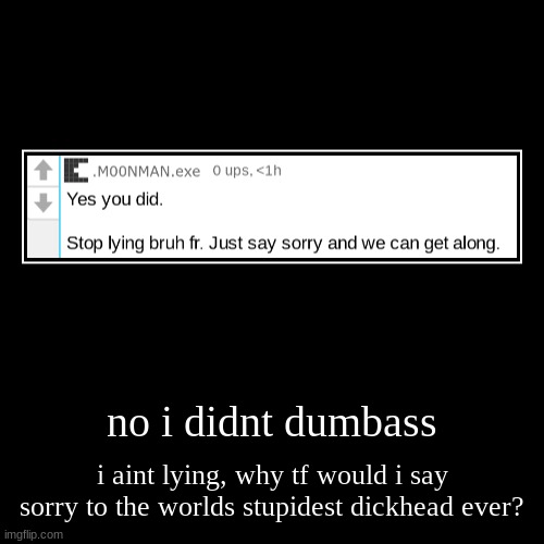 no i didnt dumbass | i aint lying, why tf would i say sorry to the worlds stupidest dickhead ever? | image tagged in funny,demotivationals | made w/ Imgflip demotivational maker