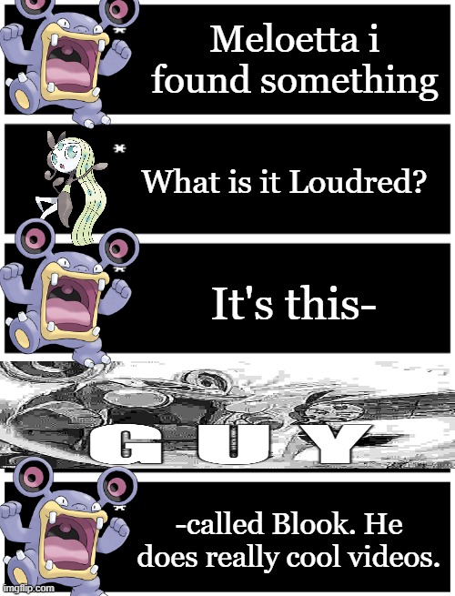 They found me.mp3 | Meloetta i found something; What is it Loudred? It's this-; -called Blook. He does really cool videos. | image tagged in 4 undertale textboxes,undertale text box | made w/ Imgflip meme maker
