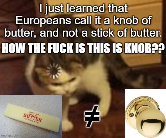Anyone who calls that a knob is mentally unstable. | I just learned that Europeans call it a knob of butter, and not a stick of butter. HOW THE FUCK IS THIS IS KNOB?? ≠ | image tagged in loading cat,european vs us,butter | made w/ Imgflip meme maker