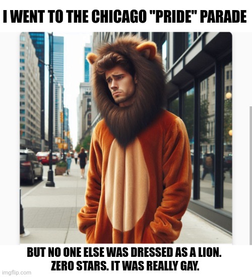 A pride parade of one | I WENT TO THE CHICAGO "PRIDE" PARADE; BUT NO ONE ELSE WAS DRESSED AS A LION. 
ZERO STARS. IT WAS REALLY GAY. | image tagged in pride | made w/ Imgflip meme maker