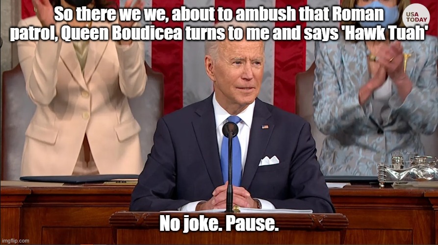 Joe Biden Speec Hawk Tuah | So there we we, about to ambush that Roman patrol, Queen Boudicea turns to me and says 'Hawk Tuah'; No joke. Pause. | image tagged in joe biden | made w/ Imgflip meme maker