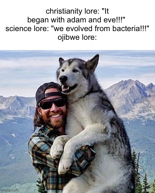 basically god created man then gave him a dog so he wouldnt be lonely | christianity lore: "It began with adam and eve!!!" 
science lore: "we evolved from bacteria!!!"
ojibwe lore: | made w/ Imgflip meme maker