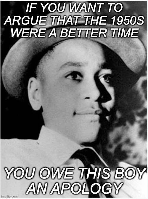 The systematic, unpunished terrorist violence of those days was a STAIN | IF YOU WANT TO ARGUE THAT THE 1950S WERE A BETTER TIME; YOU OWE THIS BOY
AN APOLOGY | image tagged in emmett till,murder,violence,terrorism,history,us history | made w/ Imgflip meme maker