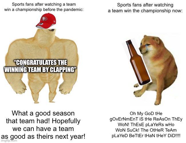 People these days can’t even congratulate the winning team, they make some dumb excuse to numb their mind over how their team lo | Sports fans after watching a team win a championship before the pandemic:; Sports fans after watching a team win the championship now:; “CONGRATULATES THE WINNING TEAM BY CLAPPING”; What a good season that team had! Hopefully we can have a team as good as theirs next year! Oh My GoD tHe gOvErNmEnT iS tHe ReAsOn ThEy WoN! ThEsE pLaYeRs wHo WoN SuCk! The OtHeR TeAm pLaYeD BeTtEr tHaN tHeY DiD!!!! | image tagged in memes,buff doge vs cheems | made w/ Imgflip meme maker