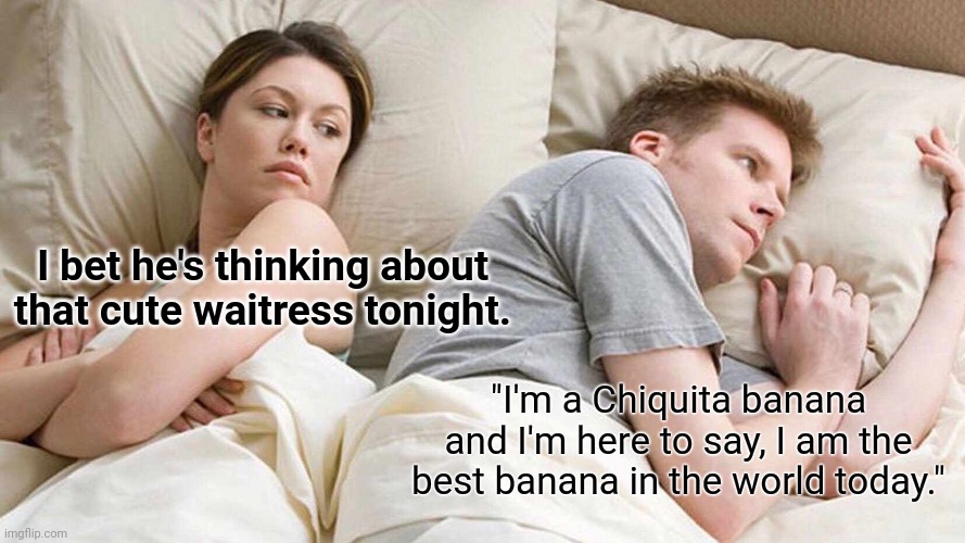 Bananas! | I bet he's thinking about that cute waitress tonight. "I'm a Chiquita banana and I'm here to say, I am the best banana in the world today." | image tagged in memes,i bet he's thinking about other women | made w/ Imgflip meme maker