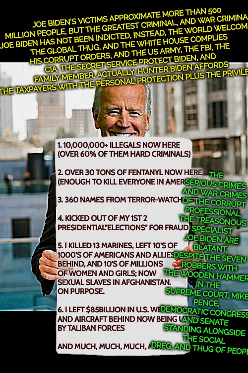 scumerica: you lose | JOE BIDEN'S VICTIMS APPROXIMATE MORE THAN 500
 MILLION PEOPLE, BUT THE GREATEST CRIMINAL, AND WAR CRIMINAL

JOE BIDEN HAS NOT BEEN INDICTED, INSTEAD, THE WORLD WELCOMES
THE GLOBAL THUG, AND THE WHITE HOUSE COMPLIES HIS CORRUPT ORDERS, AND THE US ARMY, THE FBI, THE CIA, THE SECRET SERVICE PROTECT BIDEN, AND FAMILY MEMBER, ACTUALLY, HUNTER BIDEN AFFORDS THE TAXPAYERS WITH THE PERSONAL PROTECTION PLUS THE PRIVILEGES. THE SERIOUS CRIMES AND WAR CRIMES OF THE CORRUPT PROFESSIONAL, THE TREASONOUS SPECIALIST JOE BIDEN ARE BLATANT, DESPITE THE SEVEN ROBBERS WITH THE WOODEN HAMMERS IN THE SUPREME COURT, MIKE PENCE, DEMOCRATIC CONGRESS, AND SENATE STANDING ALONGSIDE THE SOCIAL DREG, AND THUG OF PEOPLE; 1. 10,000,000+ ILLEGALS NOW HERE
(OVER 60% OF THEM HARD CRIMINALS)
 
2. OVER 30 TONS OF FENTANYL NOW HERE
(ENOUGH TO KILL EVERYONE IN AMERICA)
 
3. 360 NAMES FROM TERROR-WATCH LIST
 
4. KICKED OUT OF MY 1ST 2
PRESIDENTIAL"ELECTIONS" FOR FRAUD
 
5. I KILLED 13 MARINES, LEFT 10'S OF
1000'S OF AMERICANS AND ALLIES
BEHIND, AND 10'S OF MILLIONS
OF WOMEN AND GIRLS; NOW
SEXUAL SLAVES IN AFGHANISTAN.
ON PURPOSE.
 
6. I LEFT $85BILLION IN U.S. WEAPONS
AND AIRCRAFT BEHIND NOW BEING USED
BY TALIBAN FORCES
 
AND MUCH, MUCH, MUCH, MORE.. | image tagged in trump won,election fraud,treason,scum nation under fraud | made w/ Imgflip meme maker