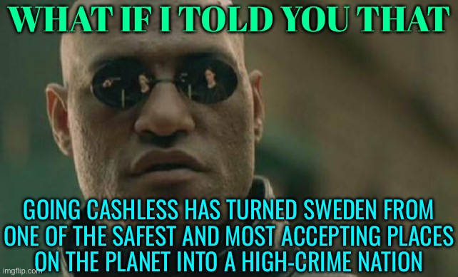 Going Cashless Has Turned Sweden Into A High-Crime Nation | WHAT IF I TOLD YOU THAT; GOING CASHLESS HAS TURNED SWEDEN FROM
ONE OF THE SAFEST AND MOST ACCEPTING PLACES
ON THE PLANET INTO A HIGH-CRIME NATION | image tagged in memes,matrix morpheus,sweden,because capitalism,scumbag europe,crime | made w/ Imgflip meme maker