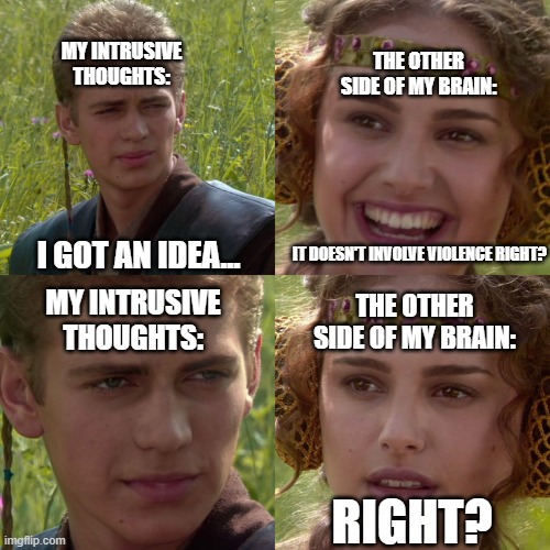 Anakin Padme 4 Panel | MY INTRUSIVE THOUGHTS:; THE OTHER SIDE OF MY BRAIN:; IT DOESN'T INVOLVE VIOLENCE RIGHT? I GOT AN IDEA... MY INTRUSIVE THOUGHTS:; THE OTHER SIDE OF MY BRAIN:; RIGHT? | image tagged in anakin padme 4 panel | made w/ Imgflip meme maker