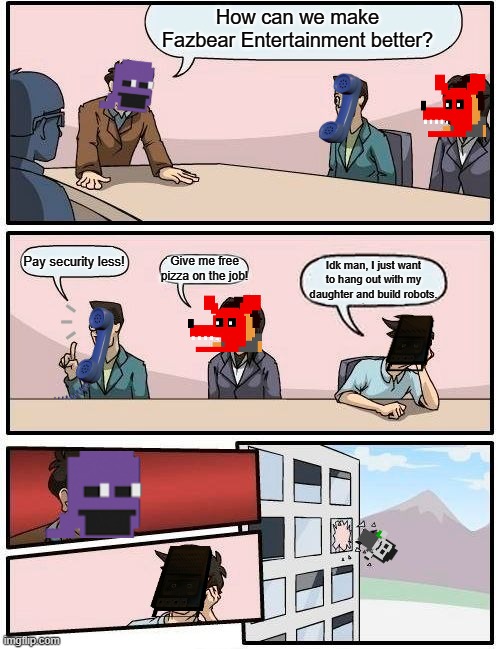 The real reason Charlie's gone /j | How can we make Fazbear Entertainment better? Pay security less! Give me free pizza on the job! Idk man, I just want to hang out with my daughter and build robots. | image tagged in memes,boardroom meeting suggestion,william afton,fnaf,five nights at freddys | made w/ Imgflip meme maker
