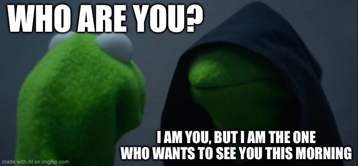 Evil Kermit | WHO ARE YOU? I AM YOU, BUT I AM THE ONE WHO WANTS TO SEE YOU THIS MORNING | image tagged in memes,evil kermit | made w/ Imgflip meme maker