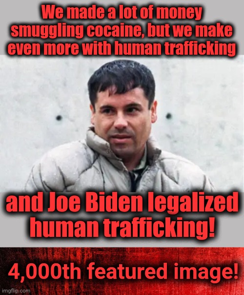 Drug cartels going legit! | We made a lot of money smuggling cocaine, but we make
even more with human trafficking; and Joe Biden legalized
human trafficking! 4,000th featured image! | image tagged in memes,joe biden,human trafficking,democrats,legit,drug cartels | made w/ Imgflip meme maker