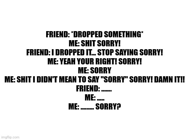 Sorry | FRIEND: *DROPPED SOMETHING*
ME: SHIT SORRY!
FRIEND: I DROPPED IT... STOP SAYING SORRY!
ME: YEAH YOUR RIGHT! SORRY!
ME: SORRY
ME: SHIT I DIDN'T MEAN TO SAY "SORRY" SORRY! DAMN IT!!
FRIEND: ....... 
ME: .....
ME: ......... SORRY? | image tagged in i'm sorry,stop it,relatable,trauma | made w/ Imgflip meme maker