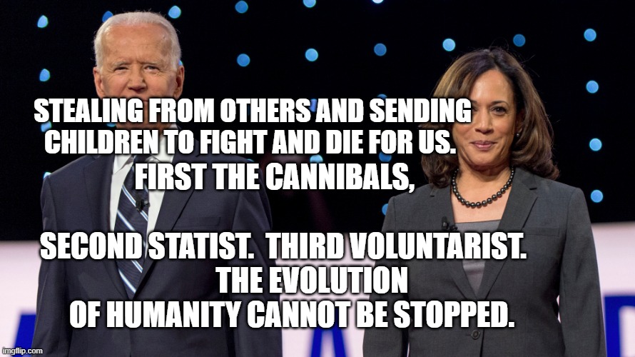 Biden Harris | FIRST THE CANNIBALS,                                 SECOND STATIST.  THIRD VOLUNTARIST.    
      THE EVOLUTION OF HUMANITY CANNOT BE STOPPED. STEALING FROM OTHERS AND SENDING CHILDREN TO FIGHT AND DIE FOR US. | image tagged in biden harris | made w/ Imgflip meme maker