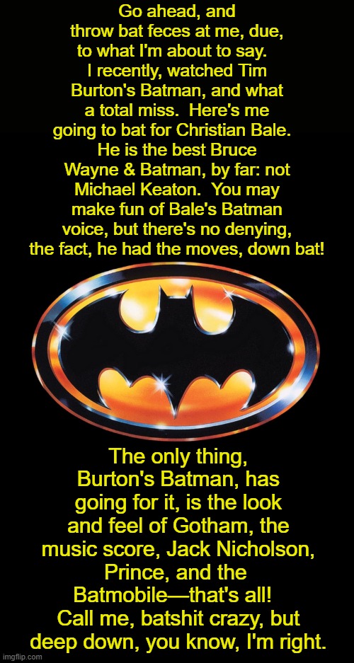 The Bat Rant: 35 Years of Batman '89 | Go ahead, and throw bat feces at me, due, to what I'm about to say.  
I recently, watched Tim Burton's Batman, and what a total miss.  Here's me going to bat for Christian Bale.  
He is the best Bruce Wayne & Batman, by far: not Michael Keaton.  You may make fun of Bale's Batman voice, but there's no denying, the fact, he had the moves, down bat! The only thing, Burton's Batman, has going for it, is the look and feel of Gotham, the music score, Jack Nicholson, Prince, and the 
Batmobile—that's all!  
Call me, batshit crazy, but deep down, you know, I'm right. | image tagged in michael keaton,batman,anniversary,1980s,movies,christian bale | made w/ Imgflip meme maker