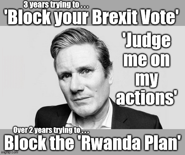 Should we 'Judge Starmer on his Actions'? | 3 years trying to . . . 'Block your Brexit Vote'; 'Judge 
me on 
my 
actions'; WILL SAY LITERALLY; As Proven by his support of Corbyn - Starmer is devoid of Morals or Principles; DEFINE 'WORKING CLASS'; Starmer defines 'Working People' as those without any savings; IF YOU HAVE PERSONAL SAVINGS; LABOURS TAX PROPOSALS WILL RESULT IN =; Labours new 'DEATH TAX'; RACHEL REEVES; SORRY KIDS !!! Who'll be paying Labours new; 'DEATH TAX' ? It won't be your dear departed; 12x Brand New; 12x new taxes Pensions & Inheritance? Starmer's coming after your pension? Lady Victoria Starmer; CORBYN EXPELLED; Labour pledge 'Urban centres' to help house 'Our Fair Share' of our new Migrant friends; New Home for our New Immigrant Friends !!! The only way to keep the illegal immigrants in the UK; CITIZENSHIP FOR ALL; ; Amnesty For all Illegals; Sir Keir Starmer MP; Muslim Votes Matter; Blood on Starmers hands? Burnham; Taxi for Rayner ? #RR4PM;100's more Tax collectors; Higher Taxes Under Labour; We're Coming for You; Labour pledges to clamp down on Tax Dodgers; Higher Taxes under Labour; Rachel Reeves Angela Rayner Bovvered? Higher Taxes under Labour; Risks of voting Labour; * EU Re entry? * Mass Immigration? * Build on Greenbelt? * Rayner as our PM? * Ulez 20 mph fines? * Higher taxes? * UK Flag change? * Muslim takeover? * End of Christianity? * Economic collapse? TRIPLE LOCK' Anneliese Dodds Rwanda plan Quid Pro Quo UK/EU Illegal Migrant Exchange deal; UK not taking its fair share, EU Exchange Deal = People Trafficking !!! Starmer to Betray Britain, #Burden Sharing #Quid Pro Quo #100,000; #Immigration #Starmerout #Labour #wearecorbyn #KeirStarmer #DianeAbbott #McDonnell #cultofcorbyn #labourisdead #labourracism #socialistsunday #nevervotelabour #socialistanyday #Antisemitism #Savile #SavileGate #Paedo #Worboys #GroomingGangs #Paedophile #IllegalImmigration #Immigrants #Invasion #Starmeriswrong #SirSoftie #SirSofty #Blair #Steroids AKA Keith ABBOTT BACK; Union Jack Flag in election campaign material; Concerns raised by Black, Asian and Minority ethnic BAMEgroup & activists; Capt U-Turn; Hunt down Tax Dodgers; Higher tax under Labour Sorry about the fatalities; Are you really going to trust Labour with your vote? Pension Triple Lock;; 'Our Fair Share'; Angela Rayner: We’ll build a generation (4x) of Milton Keynes-style new towns;; It's coming direct out of 'YOUR INHERITANCE'; It's coming direct out of 'YOUR INHERITANCE'; HOW DARE YOU HAVE PERSONAL SAVINGS; HIGHEST OVERALL TAX BURDON FOR 100 YRS; Rachel Reeves; I'M COMING FOR YOU; Therefore everyone else is FAIR GAME for the Labour TAX HIKE; A term used by Starmer to trick you into thinking you won't be worse off under Labour; ANYTHING TO GET ELECTED; Over 2 years trying to . . . Block the 'Rwanda Plan' | image tagged in starmer failure failed,illegal immigration,stop boats rwanda,palestine hamas muslim vote,labourisdead,brexit remoaner | made w/ Imgflip meme maker