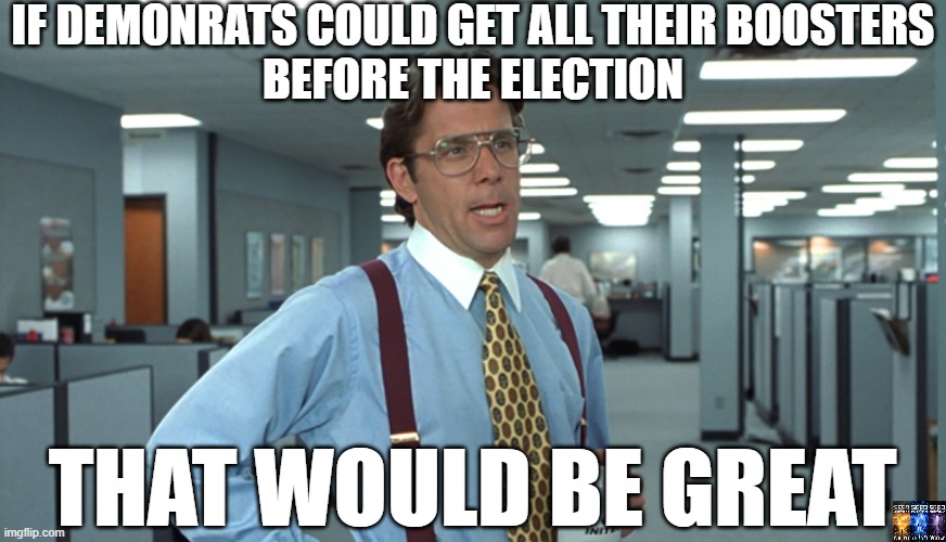 Boosters | IF DEMONRATS COULD GET ALL THEIR BOOSTERS
BEFORE THE ELECTION; THAT WOULD BE GREAT | image tagged in office space bill lumbergh,covid-19,anti-vaxx,died | made w/ Imgflip meme maker