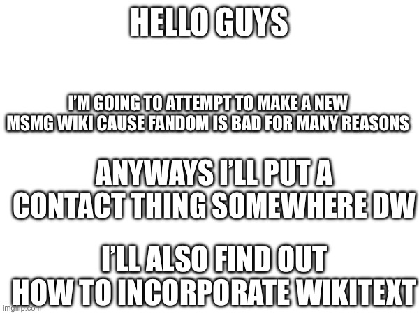 HELLO GUYS; I’M GOING TO ATTEMPT TO MAKE A NEW MSMG WIKI CAUSE FANDOM IS BAD FOR MANY REASONS; ANYWAYS I’LL PUT A CONTACT THING SOMEWHERE DW; I’LL ALSO FIND OUT HOW TO INCORPORATE WIKITEXT | made w/ Imgflip meme maker