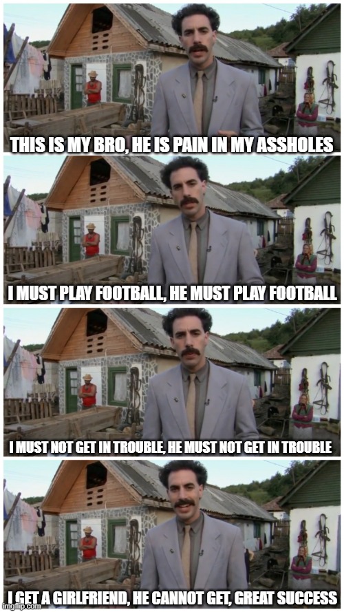 Borat neighbour | THIS IS MY BRO, HE IS PAIN IN MY ASSHOLES; I MUST PLAY FOOTBALL, HE MUST PLAY FOOTBALL; I MUST NOT GET IN TROUBLE, HE MUST NOT GET IN TROUBLE; I GET A GIRLFRIEND, HE CANNOT GET, GREAT SUCCESS | image tagged in borat neighbour | made w/ Imgflip meme maker