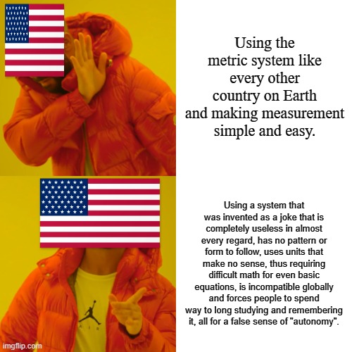 Drake Hotline Bling | Using the metric system like every other country on Earth and making measurement simple and easy. Using a system that was invented as a joke that is completely useless in almost every regard, has no pattern or form to follow, uses units that make no sense, thus requiring difficult math for even basic equations, is incompatible globally and forces people to spend way to long studying and remembering it, all for a false sense of "autonomy". | image tagged in memes,drake hotline bling | made w/ Imgflip meme maker