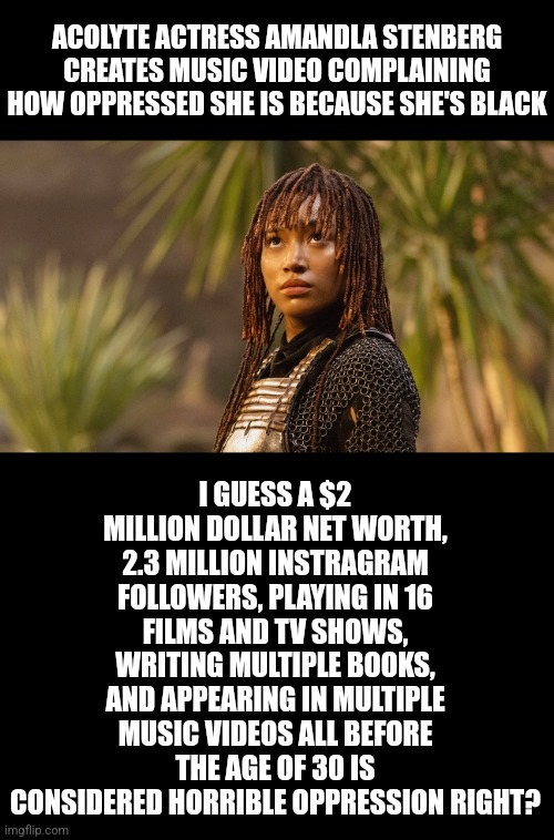 Amandla Stenberg lying about oppression is about as insulting as a 600 pound woman saying she's underfed! | ACOLYTE ACTRESS AMANDLA STENBERG CREATES MUSIC VIDEO COMPLAINING HOW OPPRESSED SHE IS BECAUSE SHE'S BLACK; I GUESS A $2 MILLION DOLLAR NET WORTH, 2.3 MILLION INSTRAGRAM FOLLOWERS, PLAYING IN 16 FILMS AND TV SHOWS, WRITING MULTIPLE BOOKS, AND APPEARING IN MULTIPLE MUSIC VIDEOS ALL BEFORE THE AGE OF 30 IS CONSIDERED HORRIBLE OPPRESSION RIGHT? | image tagged in liberals,celebrity,lying,stupid liberals,liberal hypocrisy,yeah right | made w/ Imgflip meme maker