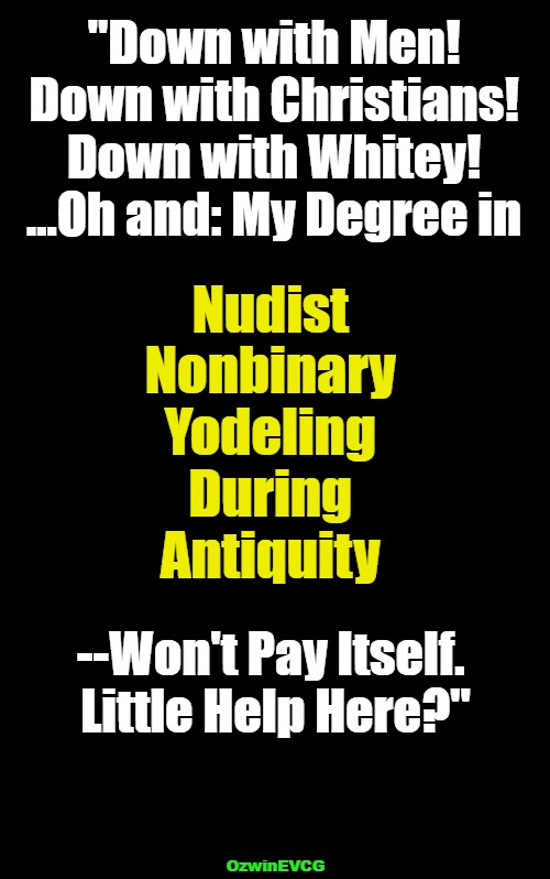 Two Degrees--One in Logic, Another in Manners | "Down with Men! 

Down with Christians! 

Down with Whitey! 

...Oh and: My Degree in; Nudist 

Nonbinary 

Yodeling 

During 

Antiquity; --Won't Pay Itself. 

Little Help Here?"; OzwinEVCG | image tagged in team biden,student debt,bribery,college liberal,occupied universities,invasion of the mind snatchers | made w/ Imgflip meme maker