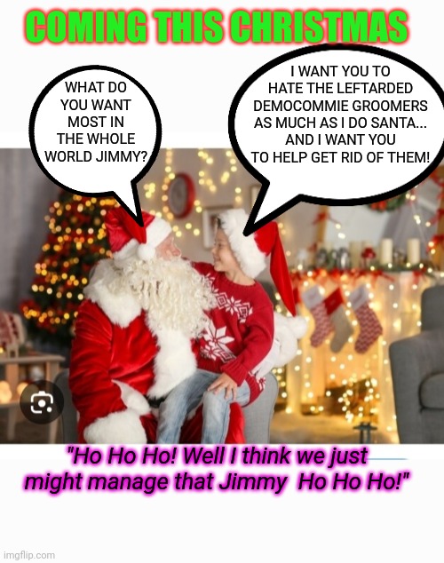 Gonna Be The Best Christmas Ever! | COMING THIS CHRISTMAS; I WANT YOU TO HATE THE LEFTARDED DEMOCOMMIE GROOMERS AS MUCH AS I DO SANTA... AND I WANT YOU TO HELP GET RID OF THEM! WHAT DO YOU WANT MOST IN THE WHOLE WORLD JIMMY? "Ho Ho Ho! Well I think we just might manage that Jimmy  Ho Ho Ho!" | image tagged in voting,president trump,stop,democrat,groom,butthurt liberals | made w/ Imgflip meme maker