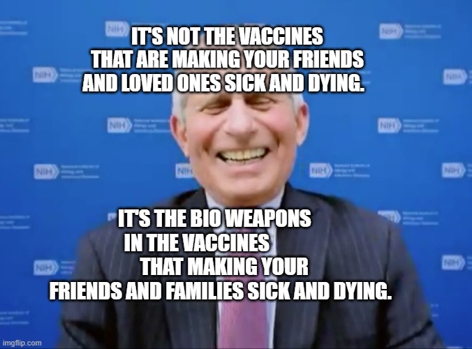 Fauci laughs at the suckers | IT'S NOT THE VACCINES THAT ARE MAKING YOUR FRIENDS AND LOVED ONES SICK AND DYING. IT'S THE BIO WEAPONS           IN THE VACCINES                   
 THAT MAKING YOUR FRIENDS AND FAMILIES SICK AND DYING. | image tagged in fauci laughs at the suckers | made w/ Imgflip meme maker