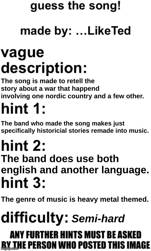 guess the song! | The song is made to retell the story about a war that happend involving one nordic country and a few other. The band who made the song makes just specifically historicial stories remade into music. The band does use both english and another language. The genre of music is heavy metal themed. Semi-hard | image tagged in guess the song | made w/ Imgflip meme maker