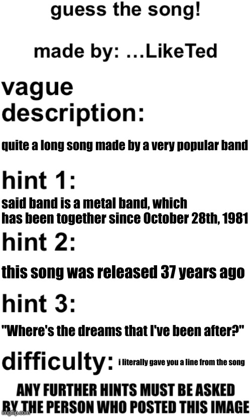 its metal time mfs | quite a long song made by a very popular band; said band is a metal band, which has been together since October 28th, 1981; this song was released 37 years ago; "Where's the dreams that I've been after?"; i literally gave you a line from the song | image tagged in guess the song | made w/ Imgflip meme maker