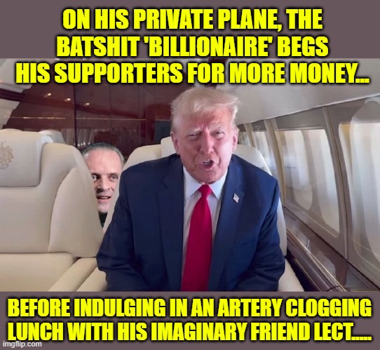 The Best Republicans Have To Offer? | ON HIS PRIVATE PLANE, THE BATSHIT 'BILLIONAIRE' BEGS HIS SUPPORTERS FOR MORE MONEY... BEFORE INDULGING IN AN ARTERY CLOGGING LUNCH WITH HIS IMAGINARY FRIEND LECT..... | image tagged in donald trump memes,donald trump the clown,hannibal lecter silence of the lambs,election | made w/ Imgflip meme maker