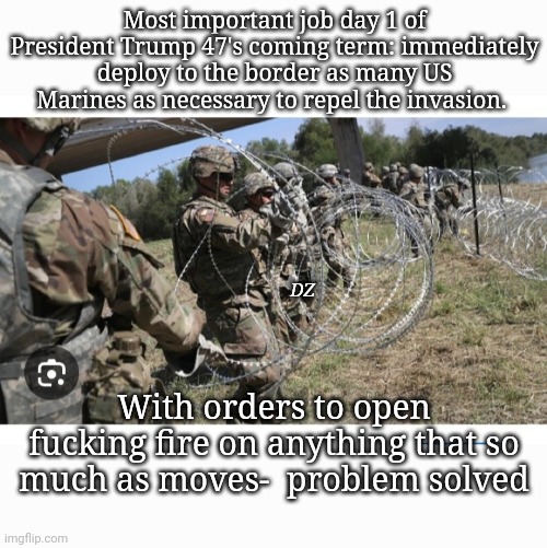 President Trump 47 Job 1, Day 1.  Secure the border | Most important job day 1 of President Trump 47's coming term: immediately deploy to the border as many US Marines as necessary to repel the invasion. DZ; With orders to open fucking fire on anything that so much as moves-  problem solved | image tagged in stop,illegal aliens,invasion,secure the border,stupid liberals,triggered liberal | made w/ Imgflip meme maker