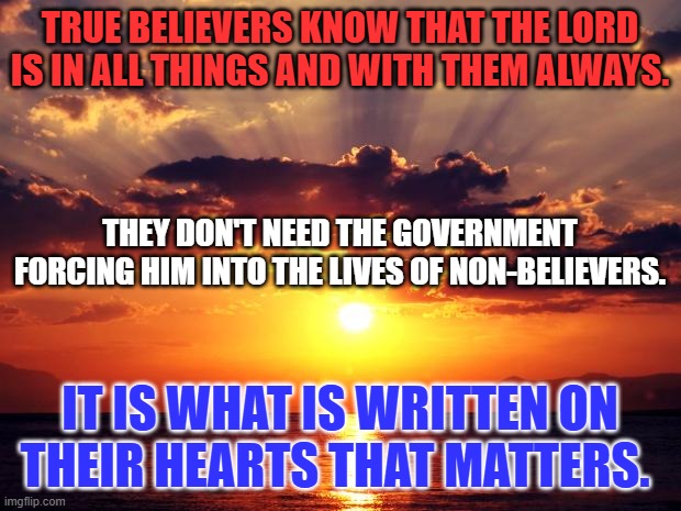 The light that was,is and will always be there, in spite of the rules of man. | TRUE BELIEVERS KNOW THAT THE LORD IS IN ALL THINGS AND WITH THEM ALWAYS. THEY DON'T NEED THE GOVERNMENT FORCING HIM INTO THE LIVES OF NON-BELIEVERS. IT IS WHAT IS WRITTEN ON THEIR HEARTS THAT MATTERS. | image tagged in sunset | made w/ Imgflip meme maker