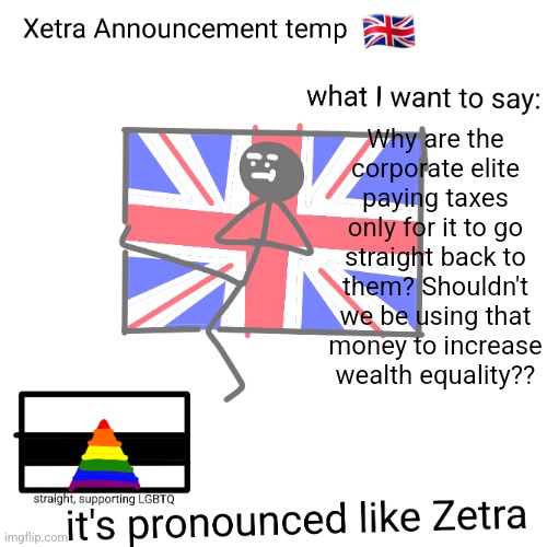 Xetra announcement temp | Why are the corporate elite paying taxes only for it to go straight back to them? Shouldn't we be using that money to increase wealth equality?? | image tagged in xetra announcement temp | made w/ Imgflip meme maker