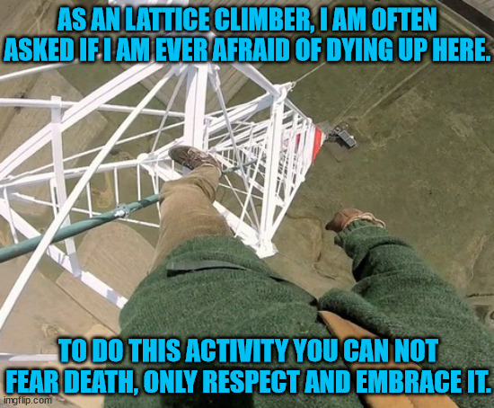 Lattice Climbing, extreme Activity | AS AN LATTICE CLIMBER, I AM OFTEN ASKED IF I AM EVER AFRAID OF DYING UP HERE. TO DO THIS ACTIVITY YOU CAN NOT FEAR DEATH, ONLY RESPECT AND EMBRACE IT. | image tagged in gittersteigen,extreme sports,lattice climbing,climbing,daredevil,sport | made w/ Imgflip meme maker