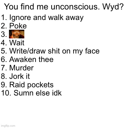 You find me unconscious. Wyd? 1. Ignore and walk away
2. Poke
3.
4. Wait
5. Write/draw shit on my face
6. Awaken thee
7. Murder
8. Jork it
9. Raid pockets
10. Sumn else idk | made w/ Imgflip meme maker