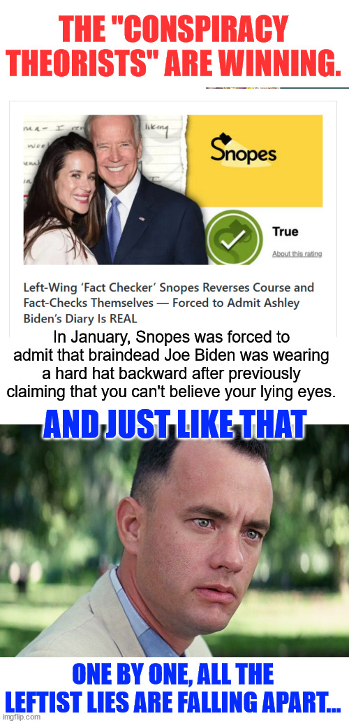 People aren’t buying lib fact checker's crap anymore. | THE "CONSPIRACY THEORISTS" ARE WINNING. In January, Snopes was forced to admit that braindead Joe Biden was wearing a hard hat backward after previously claiming that you can't believe your lying eyes. AND JUST LIKE THAT; ONE BY ONE, ALL THE LEFTIST LIES ARE FALLING APART... | image tagged in memes,and just like that,snopes,admits lies after 7 years | made w/ Imgflip meme maker