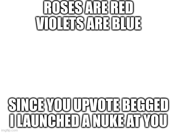 Blank White Template | ROSES ARE RED
VIOLETS ARE BLUE SINCE YOU UPVOTE BEGGED
I LAUNCHED A NUKE AT YOU | image tagged in blank white template | made w/ Imgflip meme maker