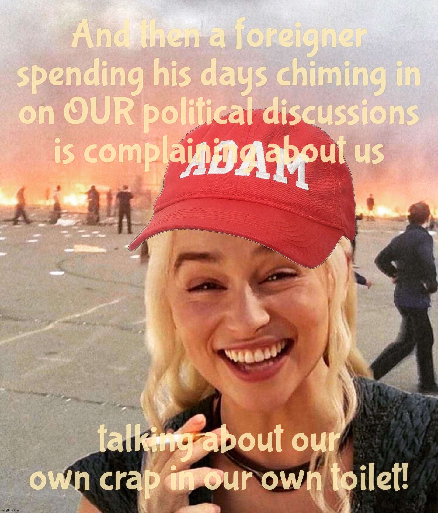 When 24/7 Trump-obsessed foreigners who've never been here complain about real Americans having TDS for not being beta cucks | And then a foreigner
spending his days chiming in
on OUR political discussions
is complaining about us; talking about our own crap in our own toilet! | image tagged in disaster smoker girl maga edition,magat wannabes,trump deluded sycophant,you're not one of us,get a hobby | made w/ Imgflip meme maker