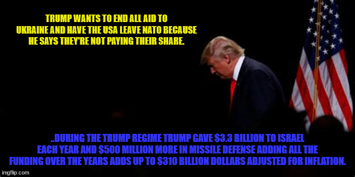 For shame | TRUMP WANTS TO END ALL AID TO UKRAINE AND HAVE THE USA LEAVE NATO BECAUSE HE SAYS THEY'RE NOT PAYING THEIR SHARE. ..DURING THE TRUMP REGIME TRUMP GAVE $3.3 BILLION TO ISRAEL EACH YEAR AND $500 MILLION MORE IN MISSILE DEFENSE ADDING ALL THE FUNDING OVER THE YEARS ADDS UP TO $310 BILLION DOLLARS ADJUSTED FOR INFLATION. | image tagged in fascist fool,suckers and losers,bone spurs,love letters from kim,getting along with russia is a good thing not a bad thing | made w/ Imgflip meme maker