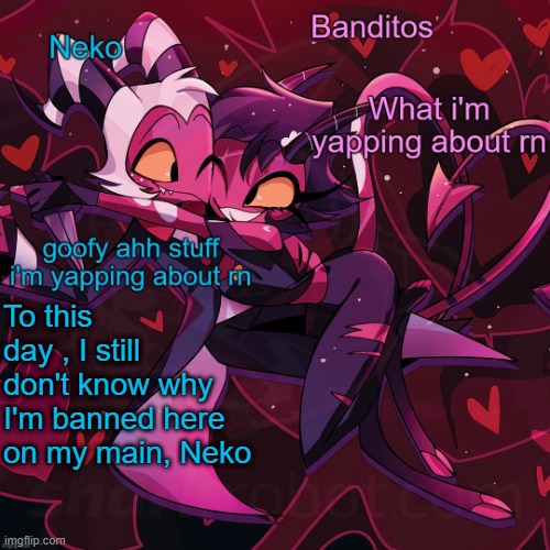 i was a regular poster here | To this day , I still don't know why I'm banned here on my main, Neko | image tagged in neko and banditos shared temp | made w/ Imgflip meme maker