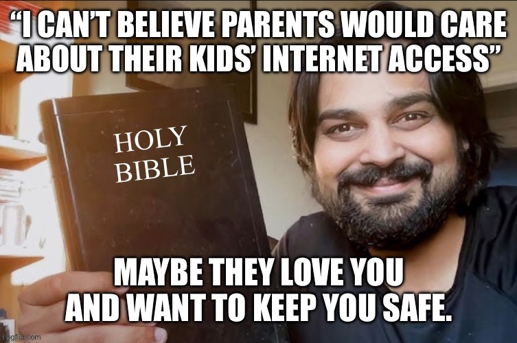 Holy Bible | “I CAN’T BELIEVE PARENTS WOULD CARE
ABOUT THEIR KIDS’ INTERNET ACCESS”; MAYBE THEY LOVE YOU AND WANT TO KEEP YOU SAFE. | image tagged in holy bible | made w/ Imgflip meme maker