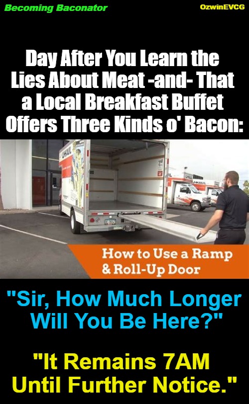 Becoming Baconator | OzwinEVCG; Becoming Baconator; Day After You Learn the 

Lies About Meat -and- That 

a Local Breakfast Buffet 

Offers Three Kinds o' Bacon:; "Sir, How Much Longer 

Will You Be Here?"; "It Remains 7AM 

Until Further Notice." | image tagged in food,memes,funny,diy,compensation,all you can eat | made w/ Imgflip meme maker