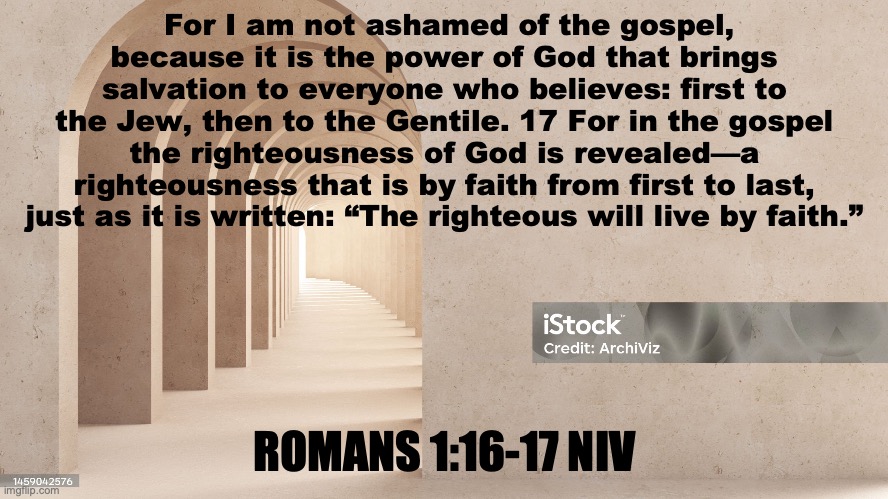 Gotta Have Faith | For I am not ashamed of the gospel, because it is the power of God that brings salvation to everyone who believes: first to the Jew, then to the Gentile. 17 For in the gospel the righteousness of God is revealed—a righteousness that is by faith from first to last, just as it is written: “The righteous will live by faith.”; ROMANS 1:16-17 NIV | image tagged in the work of belief in jesus john chapter six verse twenty nine | made w/ Imgflip meme maker