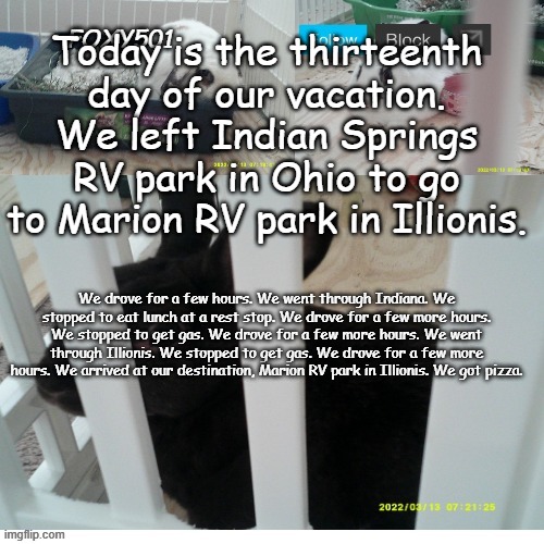 Foxy501 announcement template | Today is the thirteenth day of our vacation. We left Indian Springs RV park in Ohio to go to Marion RV park in Illionis. We drove for a few hours. We went through Indiana. We stopped to eat lunch at a rest stop. We drove for a few more hours. We stopped to get gas. We drove for a few more hours. We went through Illionis. We stopped to get gas. We drove for a few more hours. We arrived at our destination, Marion RV park in Illionis. We got pizza. | image tagged in foxy501 announcement template | made w/ Imgflip meme maker