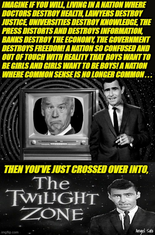 You've just crossed over into the twilight zone | IMAGINE IF YOU WILL, LIVING IN A NATION WHERE
DOCTORS DESTROY HEALTH, LAWYERS DESTROY
JUSTICE, UNIVERSITIES DESTROY KNOWLEDGE, THE
PRESS DISTORTS AND DESTROYS INFORMATION,
BANKS DESTROY THE ECONOMY, THE GOVERNMENT
DESTROYS FREEDOM! A NATION SO CONFUSED AND
OUT OF TOUCH WITH REALITY THAT BOYS WANT TO
BE GIRLS AND GIRLS WANT TO BE BOYS! A NATION
WHERE COMMON SENSE IS NO LONGER COMMON . . . THEN YOU'VE JUST CROSSED OVER INTO, Angel Soto | image tagged in twilight zone clueless,joe biden,rod serling imagine if you will,destroy,rod serling twilight zone,evil government | made w/ Imgflip meme maker