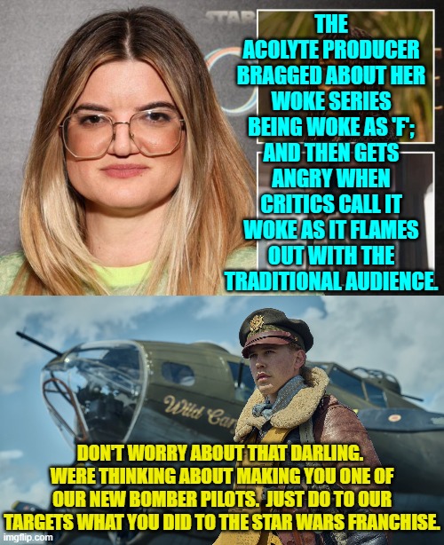 Seriously you leftist idiot.  What did you THINK was going to happen? | THE ACOLYTE PRODUCER BRAGGED ABOUT HER WOKE SERIES BEING WOKE AS 'F'; AND THEN GETS ANGRY WHEN CRITICS CALL IT WOKE AS IT FLAMES OUT WITH THE TRADITIONAL AUDIENCE. DON'T WORRY ABOUT THAT DARLING.  WERE THINKING ABOUT MAKING YOU ONE OF OUR NEW BOMBER PILOTS.  JUST DO TO OUR TARGETS WHAT YOU DID TO THE STAR WARS FRANCHISE. | image tagged in yep | made w/ Imgflip meme maker