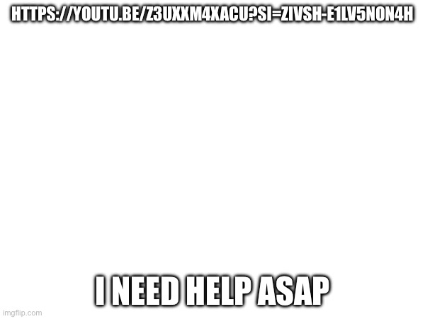 HTTPS://YOUTU.BE/Z3UXXM4XACU?SI=ZIVSH-E1LV5NON4H; I NEED HELP ASAP | made w/ Imgflip meme maker