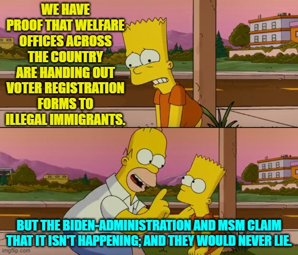 The chronic cheaters and liars would never cheat or lie . . . just ask them. | WE HAVE PROOF THAT WELFARE OFFICES ACROSS THE COUNTRY ARE HANDING OUT VOTER REGISTRATION FORMS TO ILLEGAL IMMIGRANTS. BUT THE BIDEN-ADMINISTRATION AND MSM CLAIM THAT IT ISN'T HAPPENING; AND THEY WOULD NEVER LIE. | image tagged in simpsons so far | made w/ Imgflip meme maker
